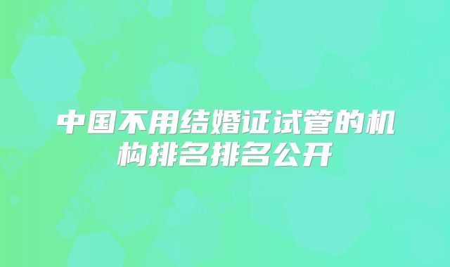 中国不用结婚证试管的机构排名排名公开