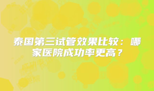 泰国第三试管效果比较：哪家医院成功率更高？