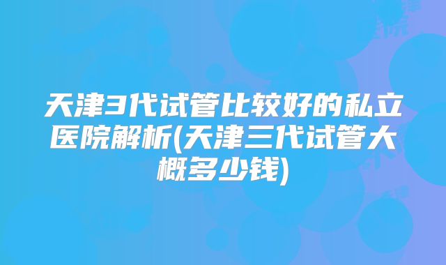 天津3代试管比较好的私立医院解析(天津三代试管大概多少钱)