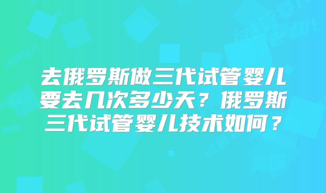 去俄罗斯做三代试管婴儿要去几次多少天?俄罗斯三代试管婴儿技术如何?