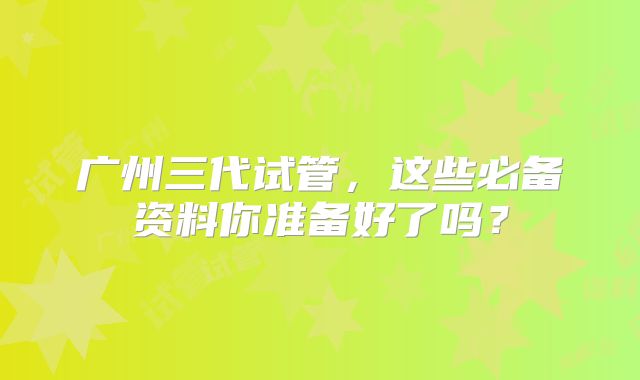 广州三代试管，这些必备资料你准备好了吗？