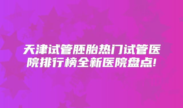 天津试管胚胎热门试管医院排行榜全新医院盘点!