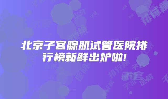 北京子宫腺肌试管医院排行榜新鲜出炉啦!