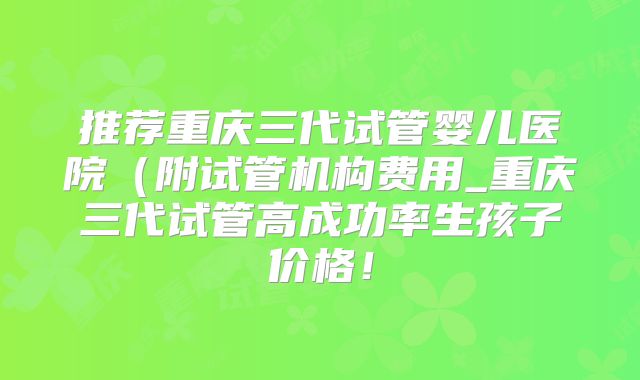 推荐重庆三代试管婴儿医院（附试管机构费用_重庆三代试管高成功率生孩子价格！
