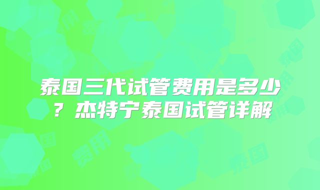 泰国三代试管费用是多少?杰特宁泰国试管详解