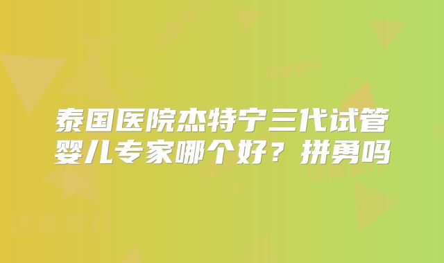 泰国医院杰特宁三代试管婴儿专家哪个好？拼勇吗