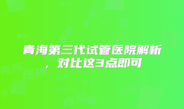 青海第三代试管医院解析，对比这3点即可