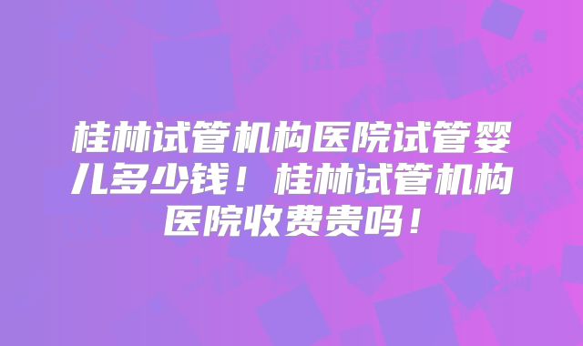 桂林试管机构医院试管婴儿多少钱!桂林试管机构医院收费贵吗!
