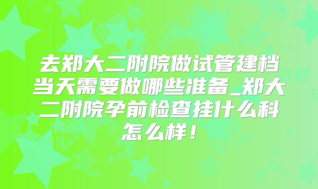 去郑大二附院做试管建档当天需要做哪些准备_郑大二附院孕前检查挂什么科怎么样！