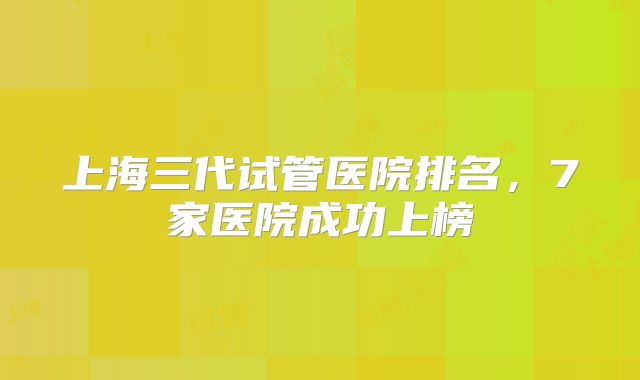 上海三代试管医院排名，7家医院成功上榜