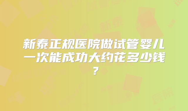 新泰正规医院做试管婴儿一次能成功大约花多少钱？