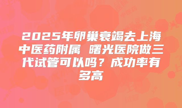 2025年卵巢衰竭去上海中医药附属 曙光医院做三代试管可以吗？成功率有多高