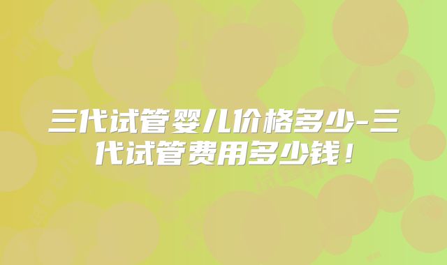 三代试管婴儿价格多少-三代试管费用多少钱!