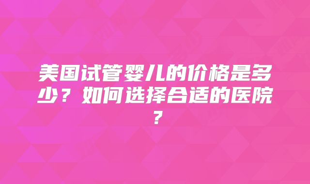 美国试管婴儿的价格是多少？如何选择合适的医院？