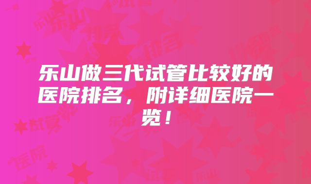 乐山做三代试管比较好的医院排名，附详细医院一览！