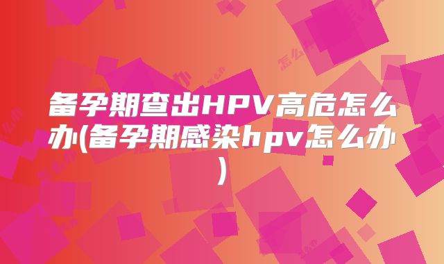 备孕期查出HPV高危怎么办(备孕期感染hpv怎么办)