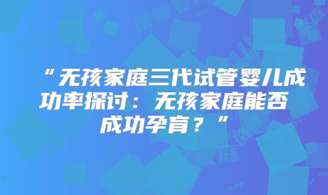 “无孩家庭三代试管婴儿成功率探讨：无孩家庭能否成功孕育？”