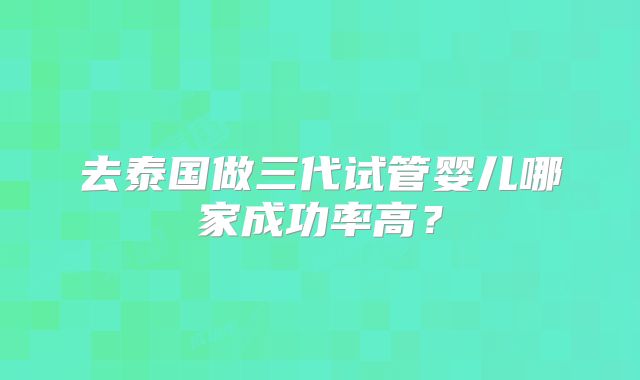 去泰国做三代试管婴儿哪家成功率高？