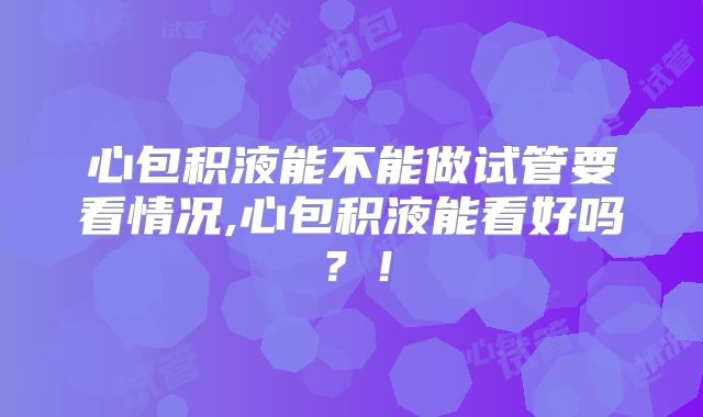 心包积液能不能做试管要看情况,心包积液能看好吗？！