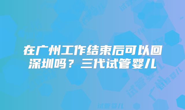 在广州工作结束后可以回深圳吗？三代试管婴儿