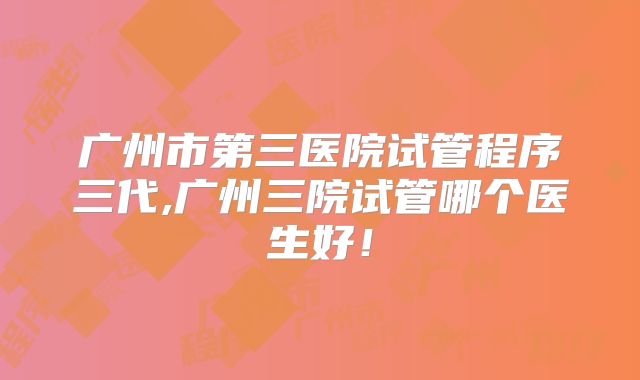 广州市第三医院试管程序三代,广州三院试管哪个医生好！