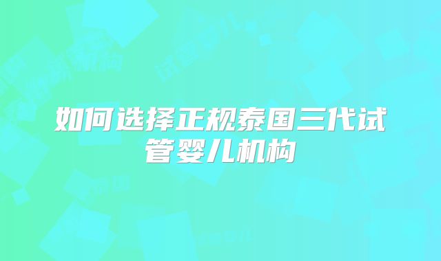 如何选择正规泰国三代试管婴儿机构