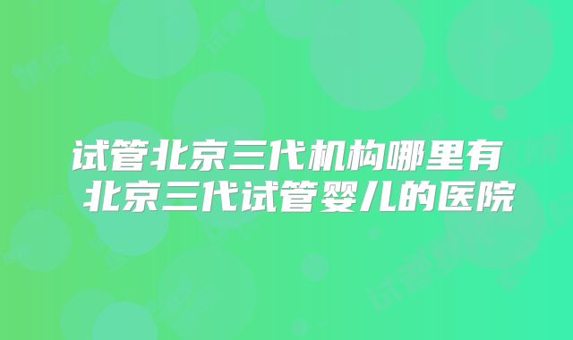 试管北京三代机构哪里有 北京三代试管婴儿的医院