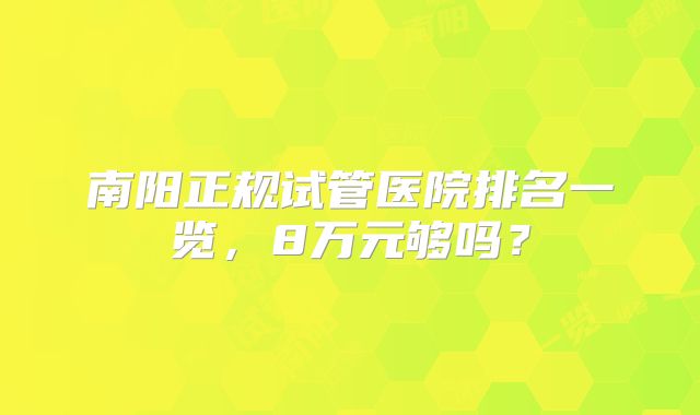 南阳正规试管医院排名一览,8万元够吗?