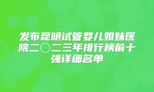 发布昆明试管婴儿姐妹医院二〇二三年排行榜前十强详细名单