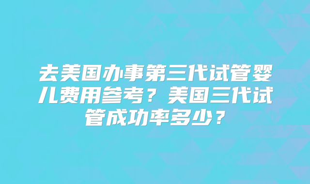 去美国办事第三代试管婴儿费用参考？美国三代试管成功率多少？