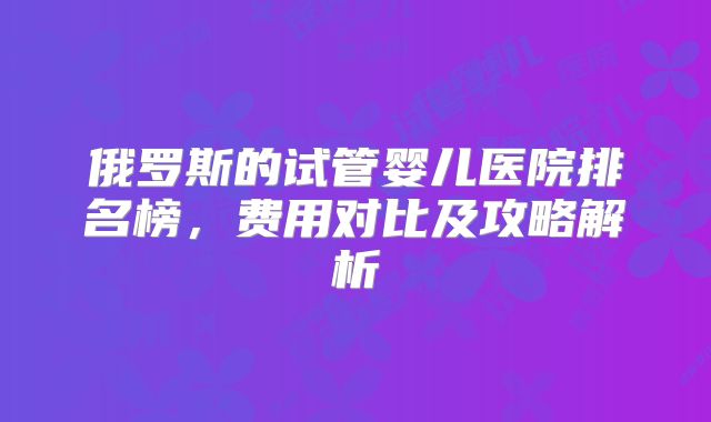 俄罗斯的试管婴儿医院排名榜，费用对比及攻略解析