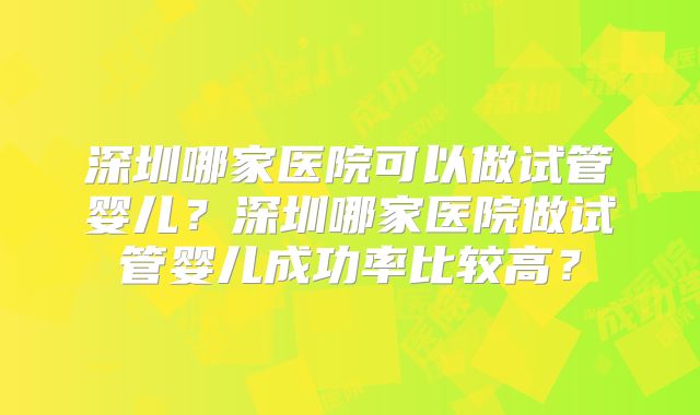 深圳哪家医院可以做试管婴儿?深圳哪家医院做试管婴儿成功率比较高?