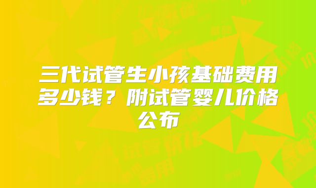 三代试管生小孩基础费用多少钱?附试管婴儿价格公布