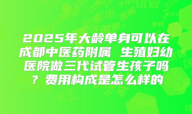 2025年大龄单身可以在成都中医药附属 生殖妇幼医院做三代试管生孩子吗？费用构成是怎么样的