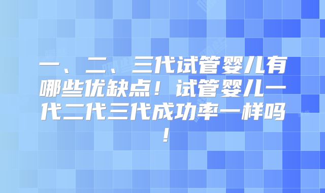 一、二、三代试管婴儿有哪些优缺点!试管婴儿一代二代三代成功率一样吗!