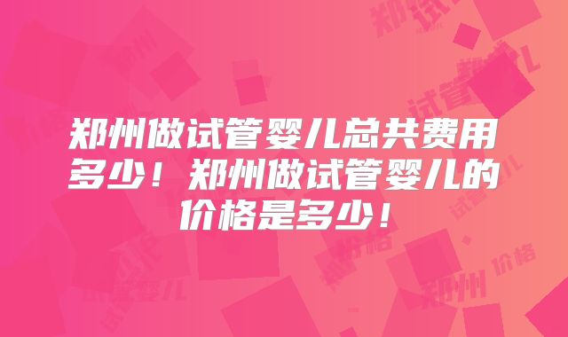 郑州做试管婴儿总共费用多少！郑州做试管婴儿的价格是多少！