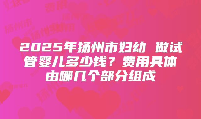 2025年扬州市妇幼 做试管婴儿多少钱?费用具体由哪几个部分组成