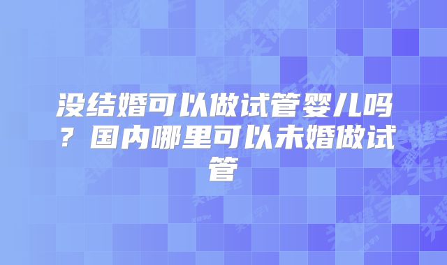 没结婚可以做试管婴儿吗?国内哪里可以未婚做试管