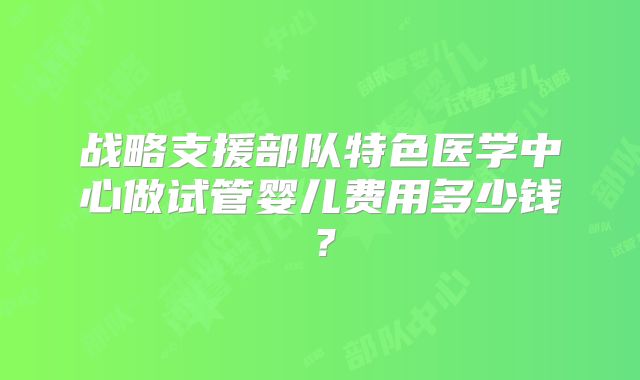 战略支援部队特色医学中心做试管婴儿费用多少钱？