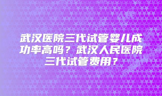武汉医院三代试管婴儿成功率高吗？武汉人民医院三代试管费用？
