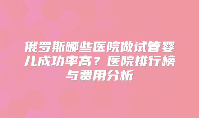 俄罗斯哪些医院做试管婴儿成功率高？医院排行榜与费用分析