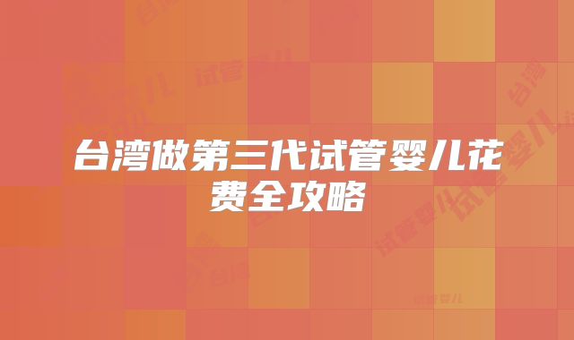 台湾做第三代试管婴儿花费全攻略