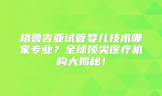 格鲁吉亚试管婴儿技术哪家专业?全球顶尖医疗机构大揭秘!