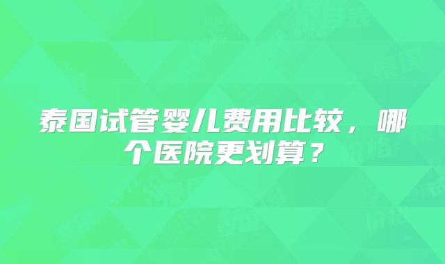 泰国试管婴儿费用比较，哪个医院更划算？