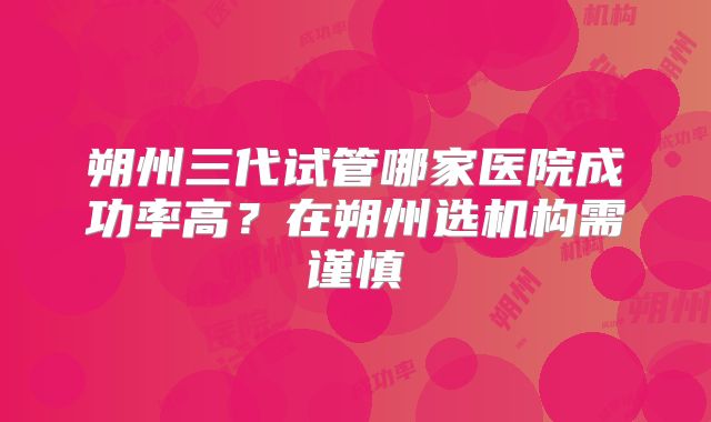 朔州三代试管哪家医院成功率高？在朔州选机构需谨慎