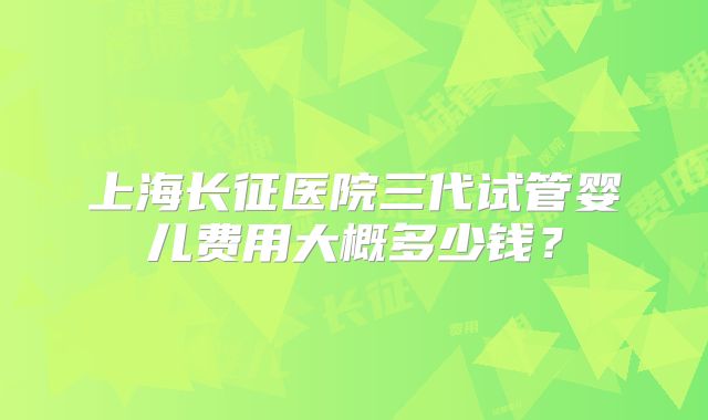 上海长征医院三代试管婴儿费用大概多少钱？