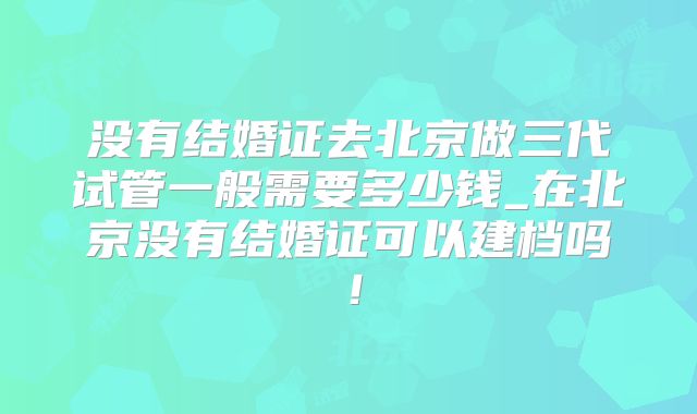 没有结婚证去北京做三代试管一般需要多少钱_在北京没有结婚证可以建档吗！
