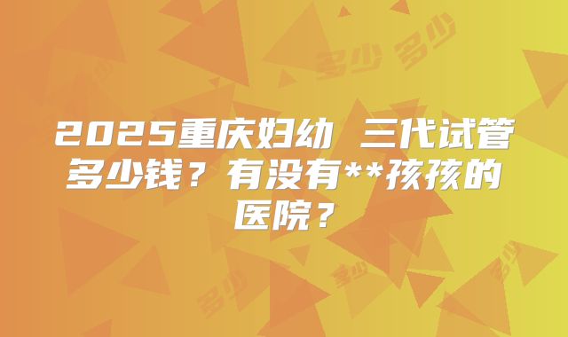 2025重庆妇幼 三代试管多少钱？有没有**孩孩的医院？