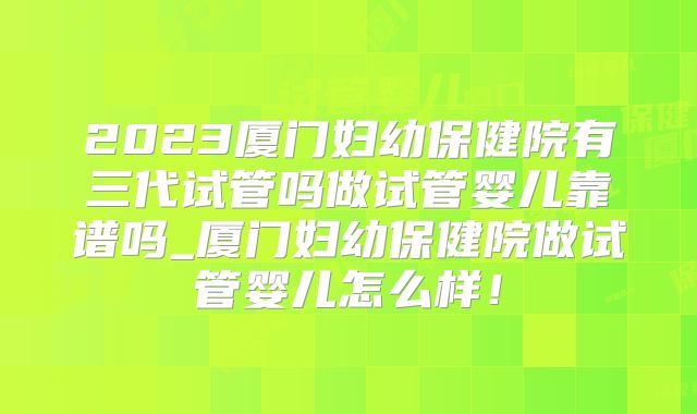 2023厦门妇幼保健院有三代试管吗做试管婴儿靠谱吗_厦门妇幼保健院做试管婴儿怎么样！