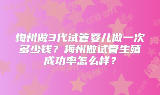 梅州做3代试管婴儿做一次多少钱？梅州做试管生殖成功率怎么样？